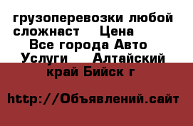 грузоперевозки любой сложнаст  › Цена ­ 100 - Все города Авто » Услуги   . Алтайский край,Бийск г.